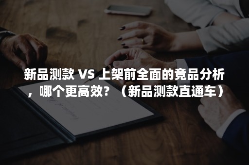 新品测款 VS 上架前全面的竞品分析，哪个更高效？（新品测款直通车）