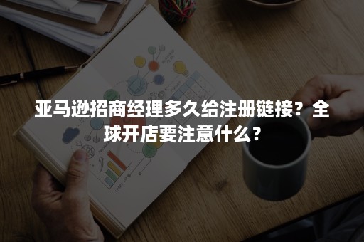 亚马逊招商经理多久给注册链接?全球开店要注意什么? 亚马逊招商经理多久给注册链接?全球开店要注意什么?