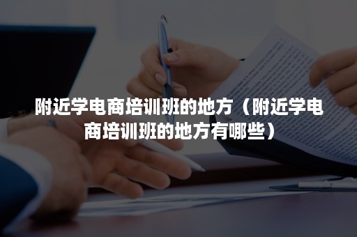 附近学电商培训班的地方（附近学电商培训班的地方有哪些）