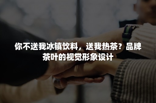 你不送我冰镇饮料，送我热茶？品牌茶叶的视觉形象设计