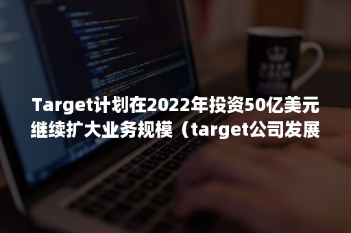 Target计划在2022年投资50亿美元继续扩大业务规模（target公司发展现状）