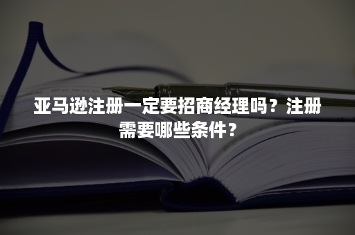 亚马逊注册一定要招商经理吗?注册需要哪些条件? 亚马逊注册一定要招商经理吗?注册需要哪些条件?