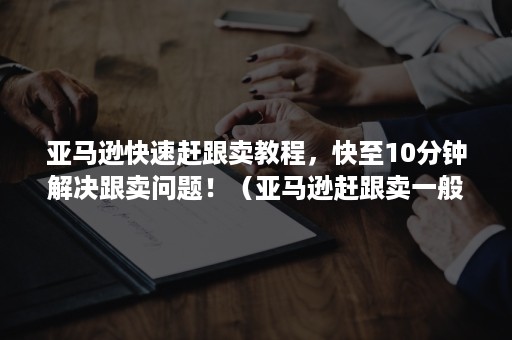 亚马逊快速赶跟卖教程，快至10分钟解决跟卖问题！（亚马逊赶跟卖一般多少钱）