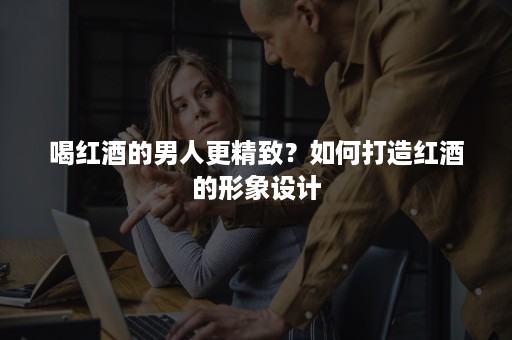 喝红酒的男人更精致?如何打造红酒的形象设计 喝红酒的男人更精致?如何打造红酒的形象设计
