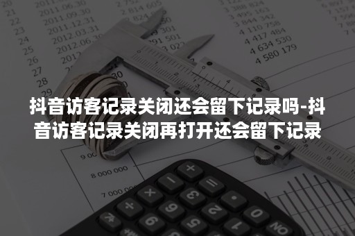 抖音访客记录关闭还会留下记录吗-抖音访客记录关闭再打开还会留下记录吗