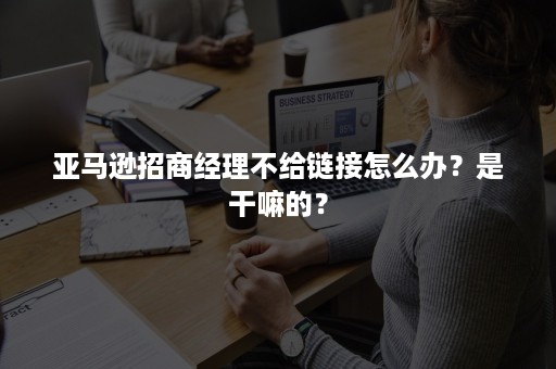 亚马逊招商经理不给链接怎么办？是干嘛的？