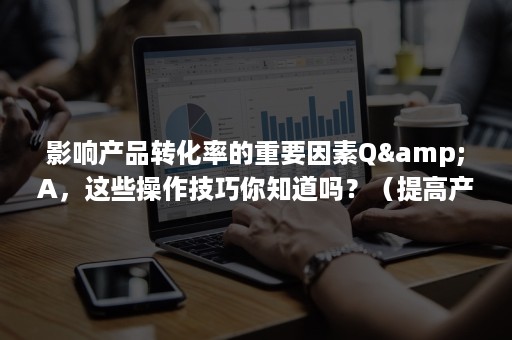 影响产品转化率的重要因素Q&A，这些操作技巧你知道吗？（提高产品转化率是什么意思）