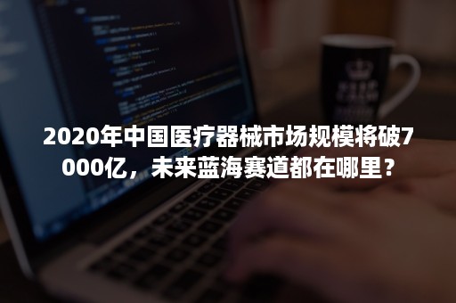 2020年中国医疗器械市场规模将破7000亿，未来蓝海赛道都在哪里？