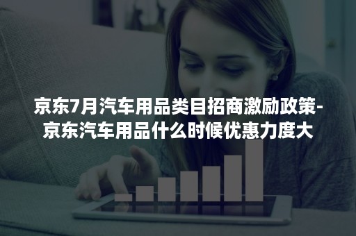 京东7月汽车用品类目招商激励政策-京东汽车用品什么时候优惠力度大