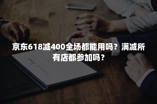 京东618减400全场都能用吗？满减所有店都参加吗？