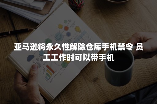 亚马逊将永久性解除仓库手机禁令 员工工作时可以带手机