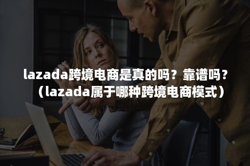 lazada跨境电商是真的吗？靠谱吗？（lazada属于哪种跨境电商模式）