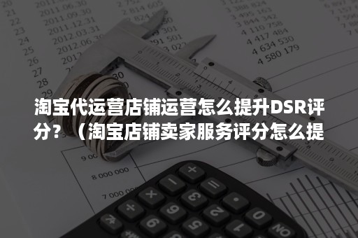 淘宝代运营店铺运营怎么提升DSR评分？（淘宝店铺卖家服务评分怎么提高）