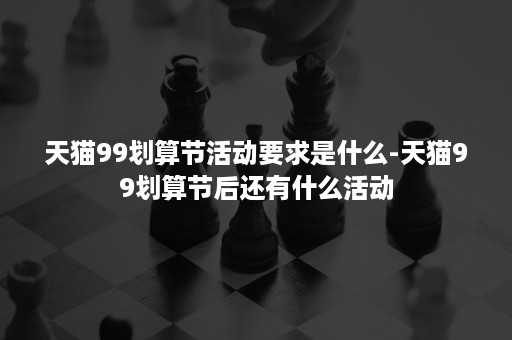 天猫99划算节活动要求是什么-天猫99划算节后还有什么活动