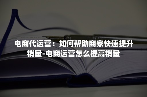 电商代运营：如何帮助商家快速提升销量-电商运营怎么提高销量