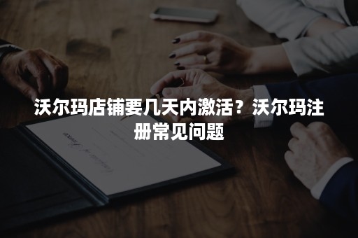 沃尔玛店铺要几天内激活？沃尔玛注册常见问题