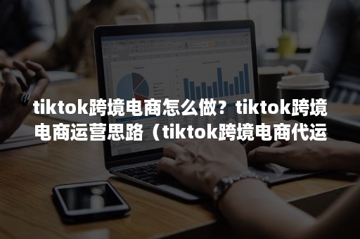 tiktok跨境电商怎么做？tiktok跨境电商运营思路（tiktok跨境电商代运营公司）