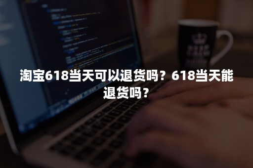 淘宝618当天可以退货吗？618当天能退货吗？