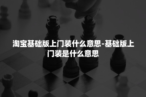 淘宝基础版上门装什么意思-基础版上门装是什么意思