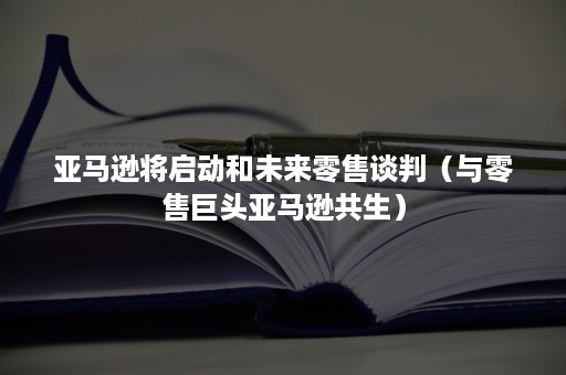 亚马逊将启动和未来零售谈判（与零售巨头亚马逊共生）