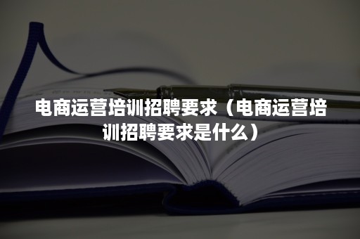 电商运营培训招聘要求（电商运营培训招聘要求是什么）