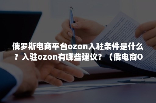 俄罗斯电商平台ozon入驻条件是什么？入驻ozon有哪些建议？（俄电商Ozon上市）