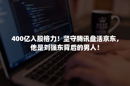 400亿入股格力！坚守腾讯盘活京东，他是刘强东背后的男人！