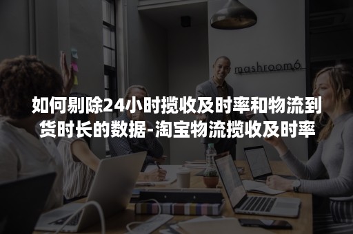 如何剔除24小时揽收及时率和物流到货时长的数据-淘宝物流揽收及时率