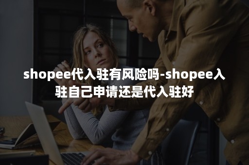 shopee代入驻有风险吗-shopee入驻自己申请还是代入驻好