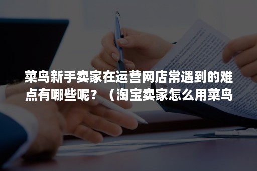 菜鸟新手卖家在运营网店常遇到的难点有哪些呢？（淘宝卖家怎么用菜鸟）