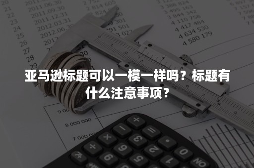 亚马逊标题可以一模一样吗？标题有什么注意事项？