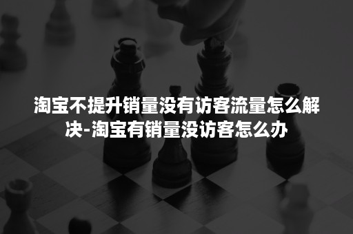 淘宝不提升销量没有访客流量怎么解决-淘宝有销量没访客怎么办