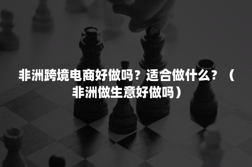 非洲跨境电商好做吗？适合做什么？（非洲做生意好做吗）