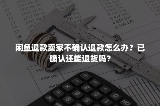 闲鱼退款卖家不确认退款怎么办？已确认还能退货吗？