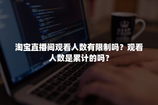 淘宝直播间观看人数有限制吗？观看人数是累计的吗？