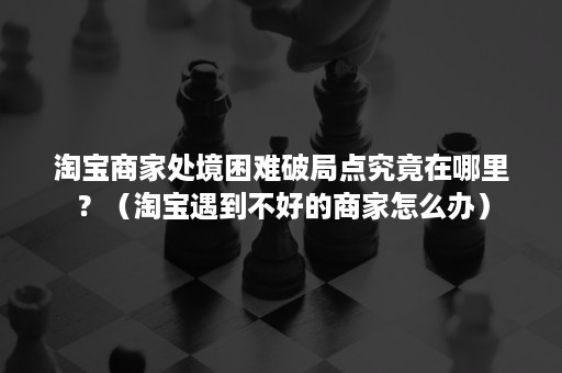 淘宝商家处境困难破局点究竟在哪里？（淘宝遇到不好的商家怎么办）