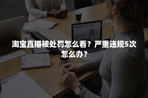 淘宝直播被处罚怎么看？严重违规5次怎么办？