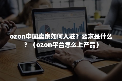 ozon中国卖家如何入驻？要求是什么？（ozon平台怎么上产品）