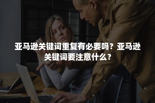 亚马逊关键词重复有必要吗？亚马逊关键词要注意什么？