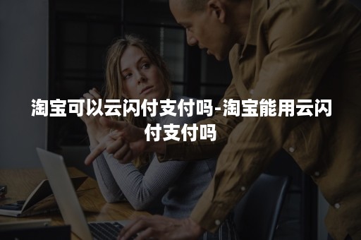 淘宝可以云闪付支付吗-淘宝能用云闪付支付吗 淘宝可以云闪付支付吗-淘宝能用云闪付支付吗