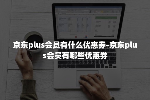 京东plus会员有什么优惠券-京东plus会员有哪些优惠券