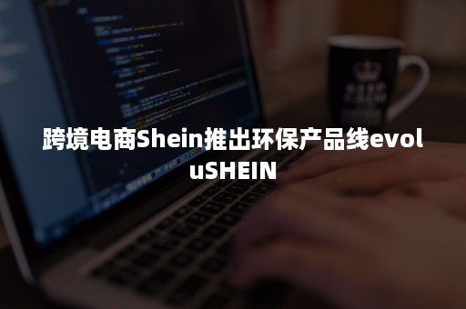 跨境电商Shein推出环保产品线evoluSHEIN