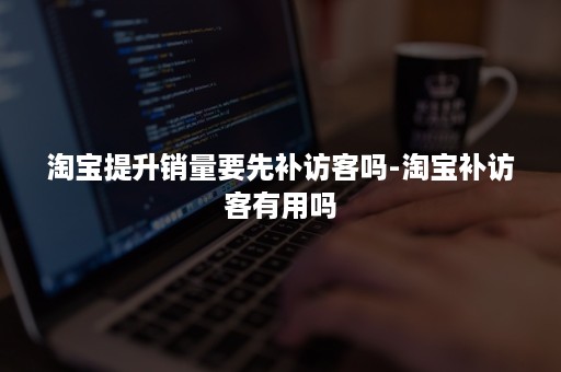 淘宝提升销量要先补访客吗-淘宝补访客有用吗