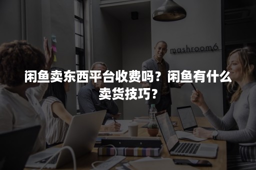 闲鱼卖东西平台收费吗？闲鱼有什么卖货技巧？