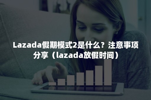 Lazada假期模式2是什么？注意事项分享（lazada放假时间）