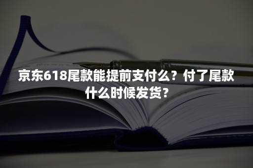 京东618尾款能提前支付么？付了尾款什么时候发货？