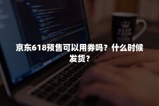 京东618预售可以用券吗？什么时候发货？