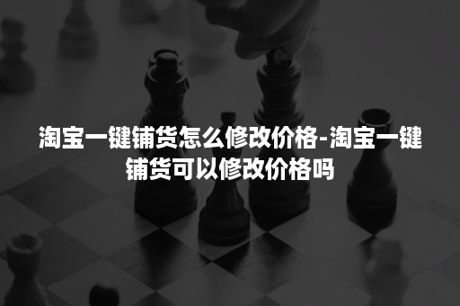 淘宝一键铺货怎么修改价格-淘宝一键铺货可以修改价格吗