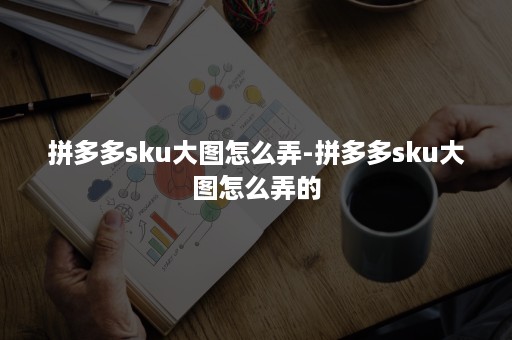 拼多多sku大图怎么弄-拼多多sku大图怎么弄的