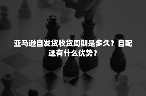 亚马逊自发货收货周期是多久？自配送有什么优势？